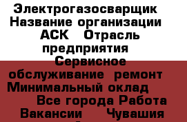 Электрогазосварщик › Название организации ­ АСК › Отрасль предприятия ­ Сервисное обслуживание, ремонт › Минимальный оклад ­ 80 000 - Все города Работа » Вакансии   . Чувашия респ.,Алатырь г.